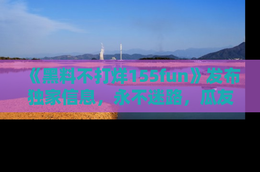 《黑料不打烊155fun》发布独家信息,永不迷路,瓜友们的最佳选择!