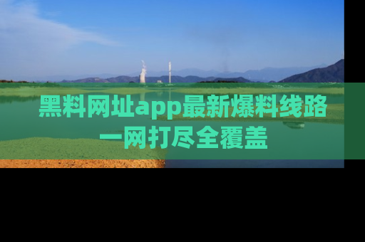 黑料网址app最新爆料线路一网打尽全覆盖