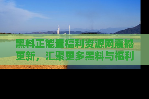 黑料正能量福利资源网震撼更新，汇聚更多黑料与福利！