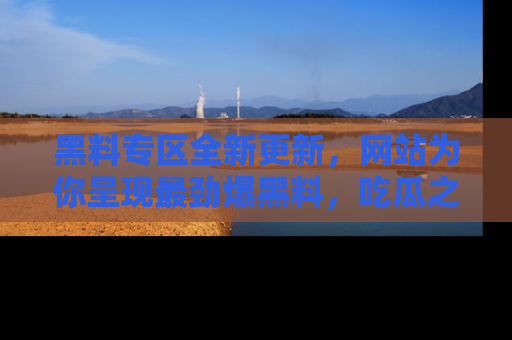 黑料专区全新更新，网站为你呈现最劲爆黑料，吃瓜之旅从这里开始！