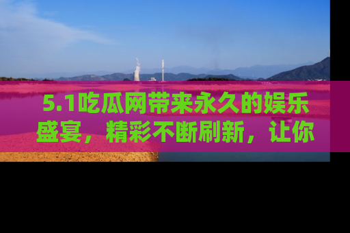 5.1吃瓜网带来永久的娱乐盛宴,精彩不断刷新,让你乐在其中