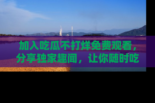 加入吃瓜不打烊免费观看，分享独家趣闻，让你随时吃瓜不停！