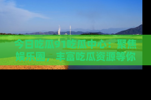 今日吃瓜91吃瓜中心：聚焦娱乐圈，丰富吃瓜资源等你解锁