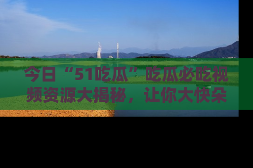 今日“51吃瓜”吃瓜必吃视频资源大揭秘，让你大快朵颐不停口！