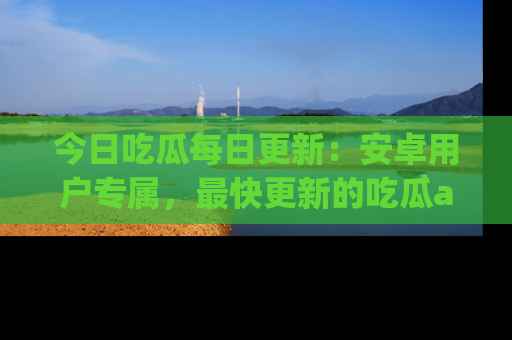 今日吃瓜每日更新：安卓用户专属，最快更新的吃瓜app值得拥有。
