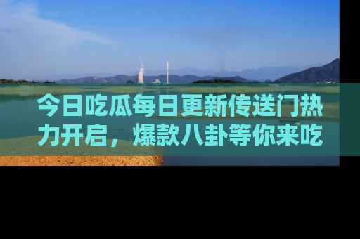 今日吃瓜每日更新传送门热力开启，爆款八卦等你来吃瓜