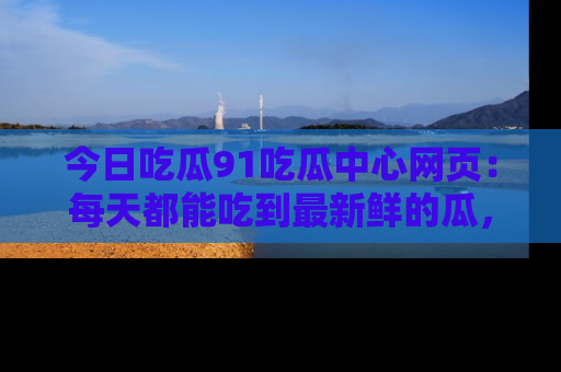 今日吃瓜91吃瓜中心网页：每天都能吃到最新鲜的瓜，八卦互动精彩无限！