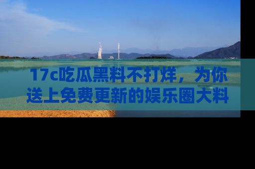 17c吃瓜黑料不打烊，为你送上免费更新的娱乐圈大料！