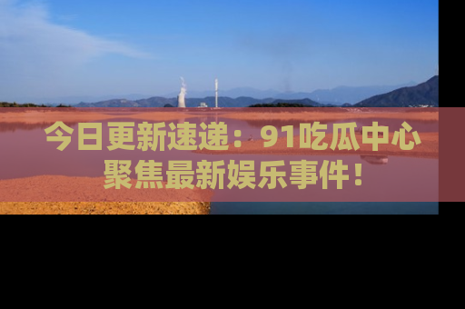 今日更新速递：91吃瓜中心聚焦最新娱乐事件！