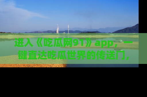 进入《吃瓜网91》app，一键直达吃瓜世界的传送门，快来试试！