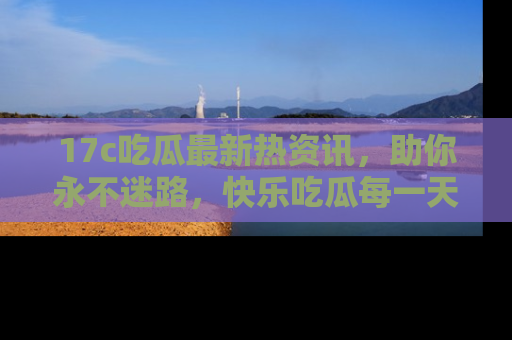 17c吃瓜最新热资讯，助你永不迷路，快乐吃瓜每一天！