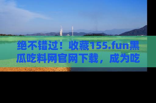 绝不错过！收藏155.fun黑瓜吃料网官网下载，成为吃瓜达人！
