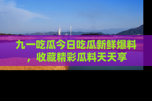 九一吃瓜今日吃瓜新鲜爆料，收藏精彩瓜料天天享