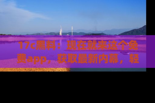 17c黑料：现在就来这个免费app，获取最新内幕，轻松掌握娱乐圈动向！