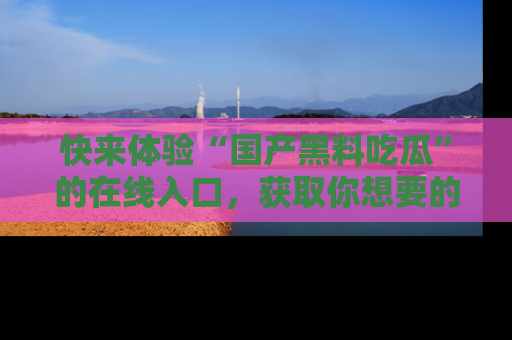 快来体验“国产黑料吃瓜”的在线入口，获取你想要的所有独家黑料！
