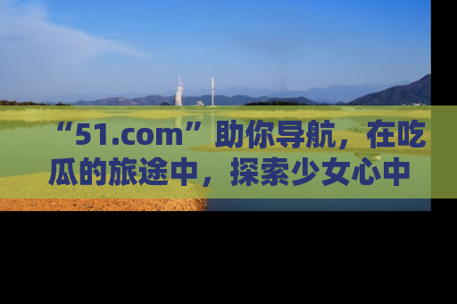 “51.com”助你导航,在吃瓜的旅途中,探索少女心中的小秘密喔!