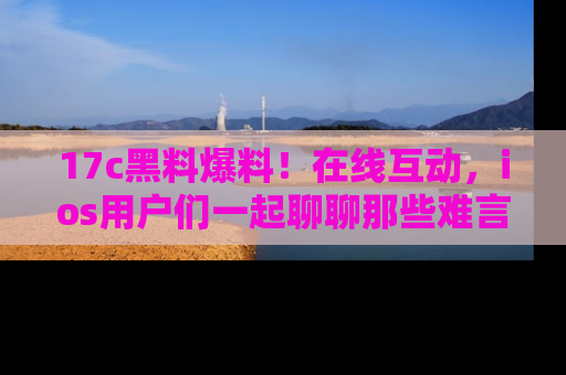 17c黑料爆料！在线互动，ios用户们一起聊聊那些难言之隐吧！
