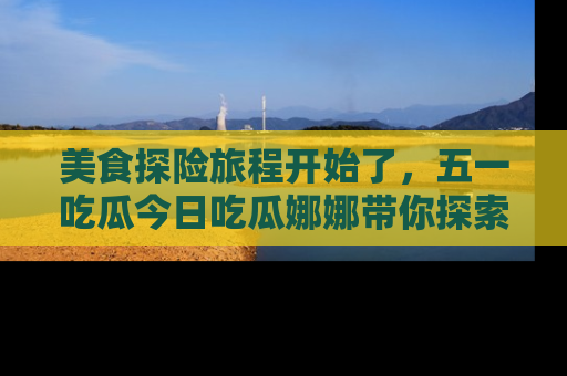 美食探险旅程开始了，五一吃瓜今日吃瓜娜娜带你探索精彩首页线路。