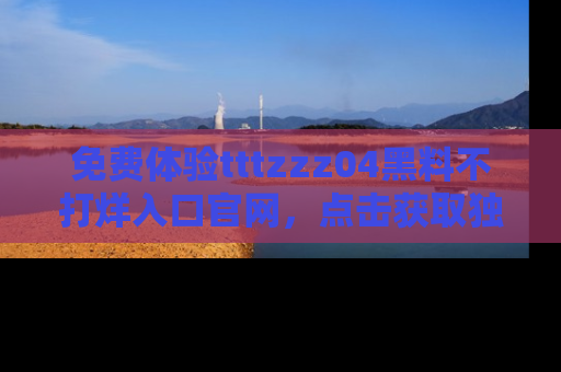 免费体验tttzzz04黑料不打烊入口官网，点击获取独家链接吧