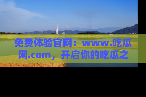 免费体验官网：www.吃瓜网.com，开启你的吃瓜之旅