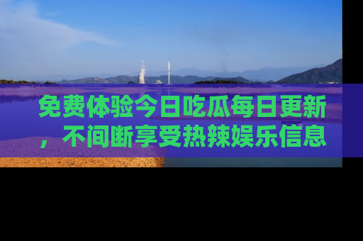 免费体验今日吃瓜每日更新，不间断享受热辣娱乐信息！