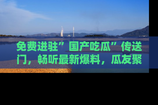 免费进驻”国产吃瓜”传送门，畅听最新爆料，瓜友聚集地等你！