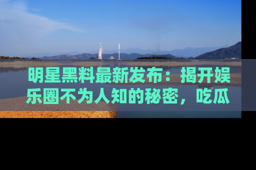 明星黑料最新发布：揭开娱乐圈不为人知的秘密，吃瓜者们请注意！