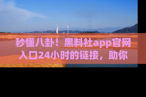 秒懂八卦！黑料社app官网入口24小时的链接，助你及时获取热搜焦点