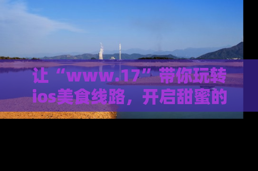 让“www.17”带你玩转ios美食线路，开启甜蜜的吃瓜时光吧！