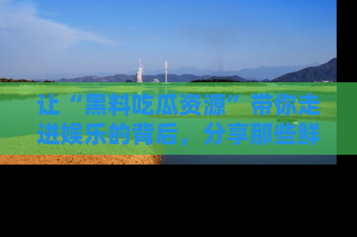 让“黑料吃瓜资源”带你走进娱乐的背后，分享那些鲜为人知的黑料，成为吃瓜界的资深玩家！