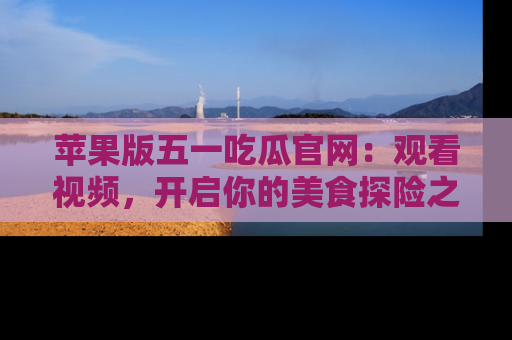 苹果版五一吃瓜官网：观看视频，开启你的美食探险之旅!