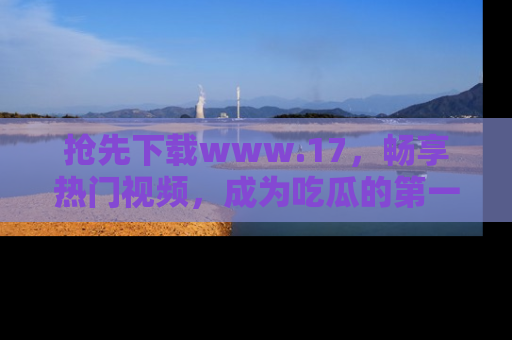抢先下载www.17，畅享热门视频，成为吃瓜的第一手信息者！