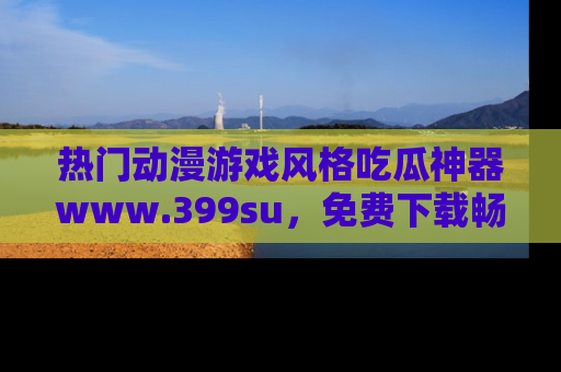 热门动漫游戏风格吃瓜神器www.399su，免费下载畅享精彩