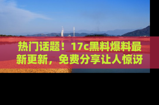 热门话题！17c黑料爆料最新更新，免费分享让人惊讶的事实！