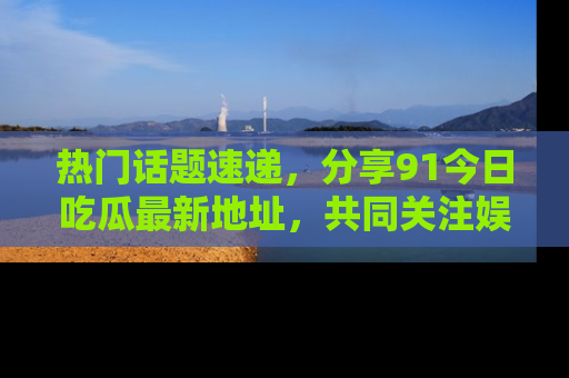 热门话题速递，分享91今日吃瓜最新地址，共同关注娱乐圈的风云变幻！