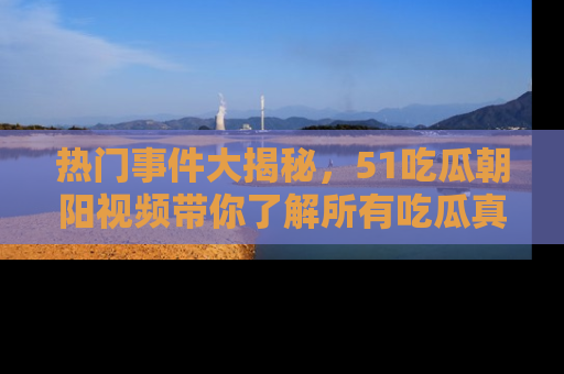 热门事件大揭秘，51吃瓜朝阳视频带你了解所有吃瓜真相