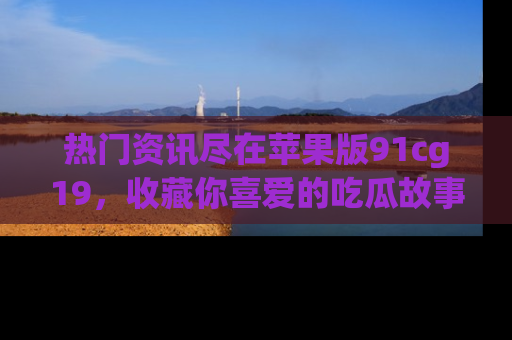 热门资讯尽在苹果版91cg19，收藏你喜爱的吃瓜故事吧！