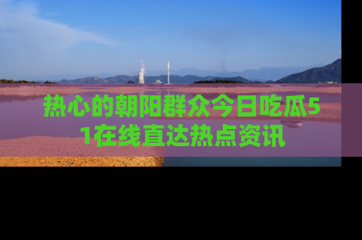 热心的朝阳群众今日吃瓜51在线直达热点资讯