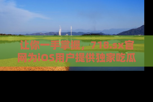 让你一手掌握，718.sx官网为iOS用户提供独家吃瓜内容！