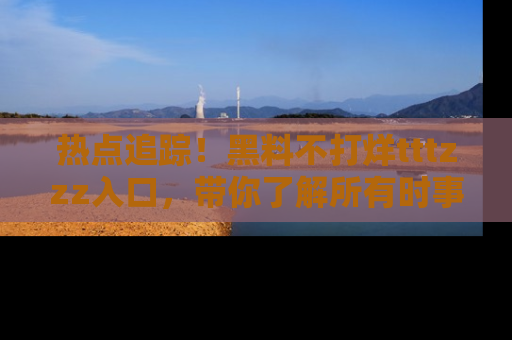 热点追踪！黑料不打烊tttzzz入口，带你了解所有时事动态，赶紧打开网址链接！