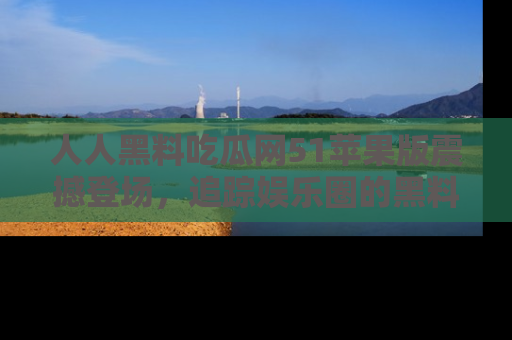 人人黑料吃瓜网51苹果版震撼登场，追踪娱乐圈的黑料与热闻