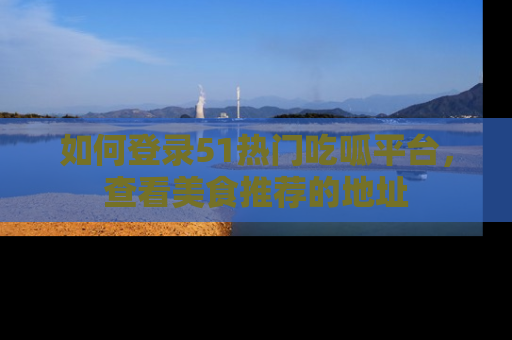 如何登录51热门吃呱平台，查看美食推荐的地址