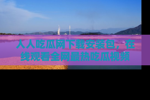人人吃瓜网下载安装包，在线观看全网最热吃瓜视频