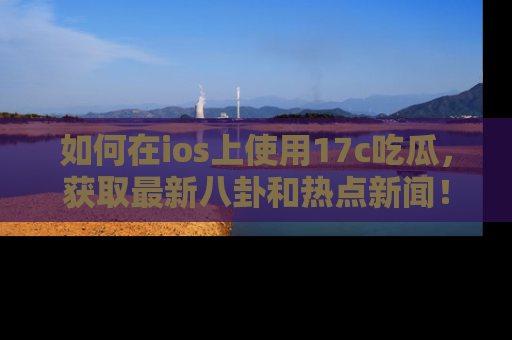 如何在ios上使用17c吃瓜，获取最新八卦和热点新闻！