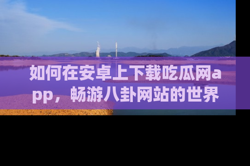 如何在安卓上下载吃瓜网app，畅游八卦网站的世界