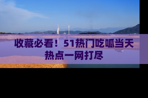 收藏必看！51热门吃呱当天热点一网打尽