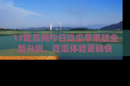17吃瓜网今日吃瓜苹果版全新升级，吃瓜体验更畅快