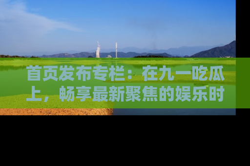 首页发布专栏：在九一吃瓜上，畅享最新聚焦的娱乐时讯