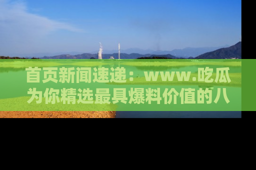 首页新闻速递：www.吃瓜为你精选最具爆料价值的八卦和趣闻！