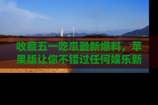 收藏五一吃瓜最新爆料，苹果版让你不错过任何娱乐新闻